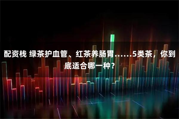 配资栈 绿茶护血管、红茶养肠胃……5类茶，你到底适合哪一种？