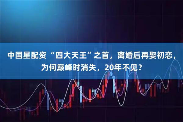 中国星配资 “四大天王”之首，离婚后再娶初恋，为何巅峰时消失，20年不见？